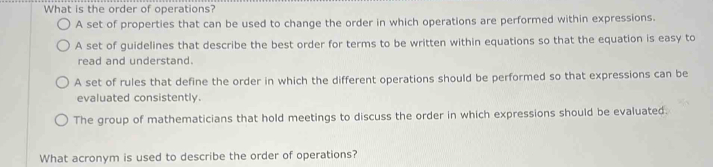 What is the order of operations?
A set of properties that can be used to change the order in which operations are performed within expressions.
A set of guidelines that describe the best order for terms to be written within equations so that the equation is easy to
read and understand.
A set of rules that define the order in which the different operations should be performed so that expressions can be
evaluated consistently.
The group of mathematicians that hold meetings to discuss the order in which expressions should be evaluated.
What acronym is used to describe the order of operations?