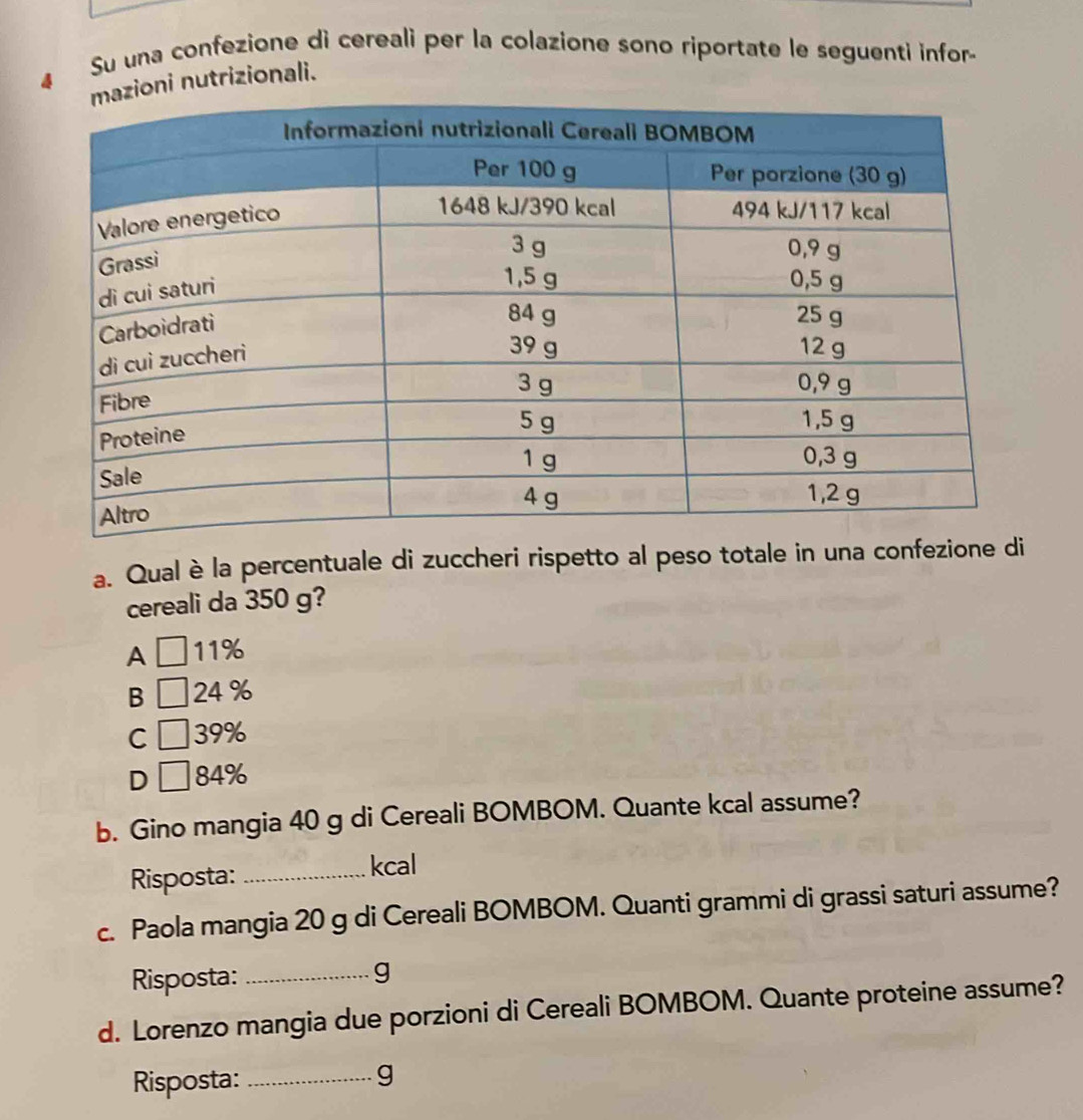 Su una confezione di cereali per la colazione sono riportate le seguenti infor-
ni nutrizionali.
a. Qual è la percentuale di zuccheri rispetto al peso totale in una confezione di
cereali da 350 g?
A 11%
B 24 %
C 39%
D 84%
b. Gino mangia 40 g di Cereali BOMBOM. Quante kcal assume?
Risposta:_
kcal
c. Paola mangia 20 g di Cereali BOMBOM. Quanti grammi di grassi saturi assume?
Risposta: _g
d. Lorenzo mangia due porzioni di Cereali BOMBOM. Quante proteine assume?
Risposta:_
g