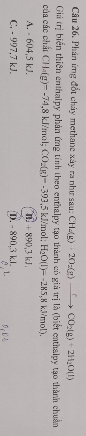 Phản ứng đốt cháy methane xảy ra như sau: CH_4(g)+2O_2(g)xrightarrow t°CO_2(g)+2H_2O(l) 
Giá trị biến thiên enthalpy phản ứng tính theo enthalpy tạo thành có giá trị là (biết enthalpy tạo thành chuẩn
của các chất CH_4(g)=-74, 8kJ/mol; CO_2(g)=-393,5kJ/mo 1: H_2O(l)=-285,8kJ/mol).
A. - 604,5 kJ. B. + 890, 3 kJ.
C. - 997,7 kJ. D. - 890, 3 kJ.