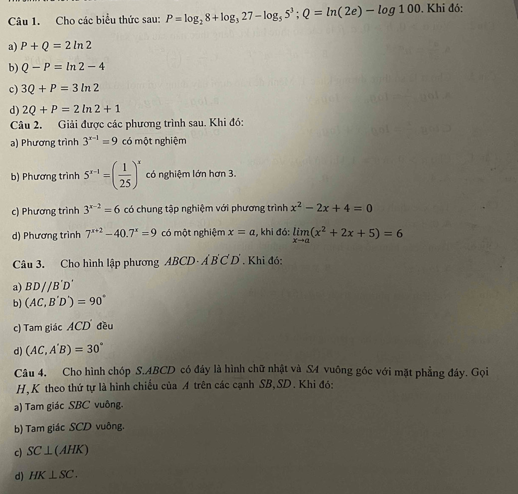 Cho các biểu thức sau: P=log _28+log _327-log _55^3; Q=ln (2e)-log 100. Khi đó:
a) P+Q=2ln 2
b) Q-P=ln 2-4
c) 3Q+P=3ln 2
d) 2Q+P=2ln 2+1
Câu 2. Giải được các phương trình sau. Khi đó:
a) Phương trình 3^(x-1)=9 có một nghiệm
b) Phương trình 5^(x-1)=( 1/25 )^x có nghiệm lớn hơn 3.
c) Phương trình 3^(x-2)=6 có chung tập nghiệm với phương trình x^2-2x+4=0
d) Phương trình 7^(x+2)-40.7^x=9 có một nghiệm x=a , khi đó: limlimits _xto a(x^2+2x+5)=6
Câu 3. Cho hình lập phương AE BCD · Ẩ B'C'D. Khi đó:
a) BD//B'D'
b) (AC,B'D')=90°
c) Tam giác ACD đều
d) (AC,A'B)=30°
Câu 4. Cho hình chóp S. ABCD có đáy là hình chữ nhật và S4 vuông góc với mặt phẳng đáy. Gọi
H,K theo thứ tự là hình chiếu của A trên các cạnh SB,SD. Khi đó:
a) Tam giác SBC vuông.
b) Tam giác SCD vuông.
c) SC ⊥ (AH K)
d) HK⊥ SC.