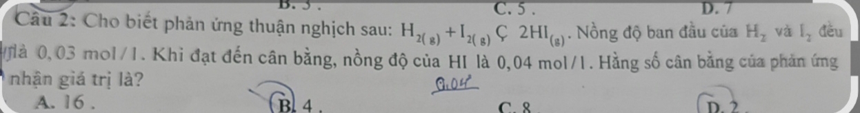 C. 5. D. 7
Câu 2: Cho biết phản ứng thuận nghịch sau: H_2(g)+I_2(g)C2HI_(g). Nồng độ ban đầu của H_2 và l_2 đěu
à 0,03 mol/1. Khi đạt đến cân bằng, nồng độ của HI là 0,04 mol/1. Hằng số cân bằng của phản ứng
nhận giá trị là?
A. 16. Bl 4 . C. 8 D. 2