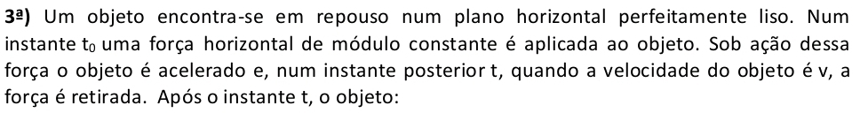 3^(_ a)) Um objeto encontraçse em repouso num plano horizontal perfeitamente liso. Num 
instante t_0 uma força horizontal de módulo constante é aplicada ao objeto. Sob ação dessa 
força o objeto é acelerado e, num instante posterior t, quando a velocidade do objeto é v, a 
força é retirada. Após o instante t, o objeto: