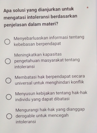 Apa solusi yang dianjurkan untuk *
mengatasi intoleransi berdasarkan
penjelasan dalam materi?
Menyebarluaskan informasi tentang
kebebasan berpendapat
Meningkatkan kapasitas
pengetahuan masyarakat tentang
intoleransi
Membatasi hak berpendapat secara
universal untuk menghindari konflik
Menyusun kebijakan tentang hak-hak
individu yang dapat dibatasi
Mengurangi hak-hak yang dianggap
derogable untuk mencegah
intoleransi