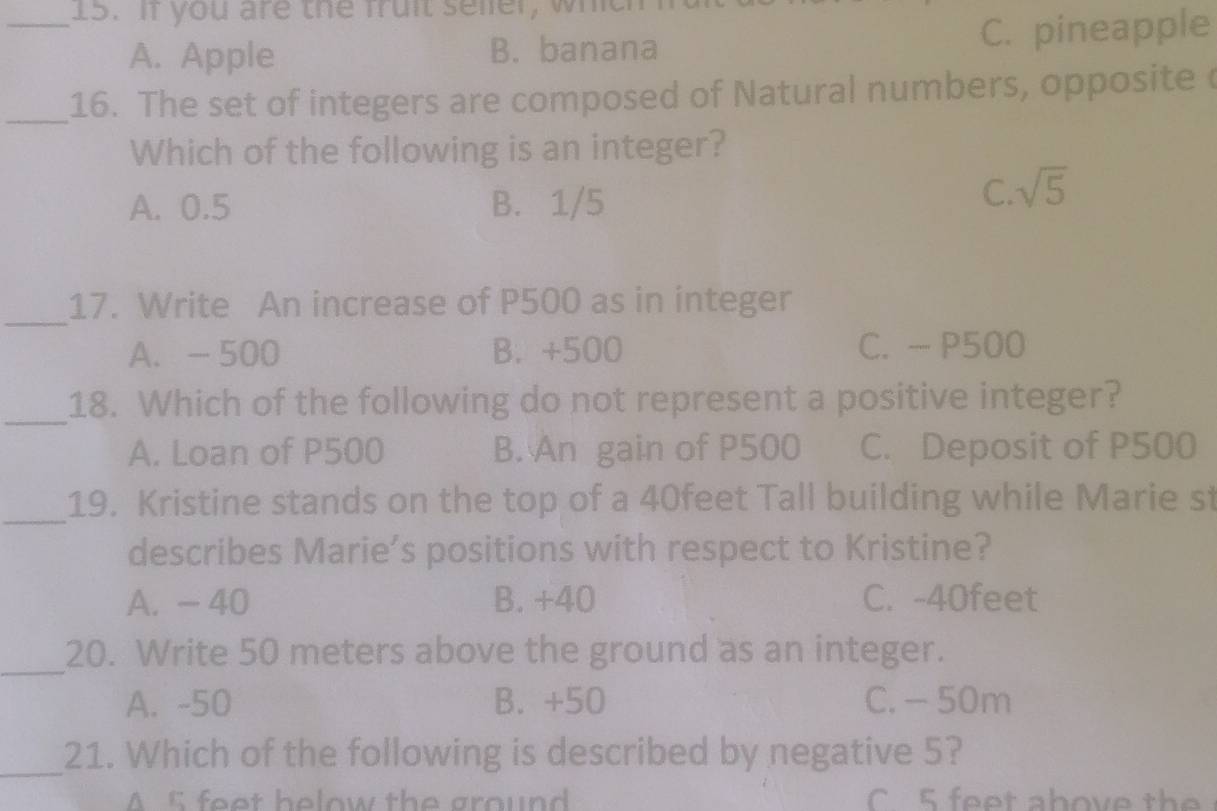 If you are the fruit seler, which
A. Apple B. banana C. pineapple
_16. The set of integers are composed of Natural numbers, opposite 
Which of the following is an integer?
A. 0.5 B. 1/5
C. sqrt(5)
_
17. Write An increase of P500 as in integer
A. - 500 B. +500 C. - P500
_
18. Which of the following do not represent a positive integer?
A. Loan of P500 B. An gain of P500 C. Deposit of P500
_
19. Kristine stands on the top of a 40feet Tall building while Marie st
describes Marie’s positions with respect to Kristine?
A. - 40 B. +40 C. -40feet
_
20. Write 50 meters above the ground as an integer.
A. -50 B. +50 C. - 50m
_
21. Which of the following is described by negative 5?
A 5 feet helow the ground C 5 feet above the