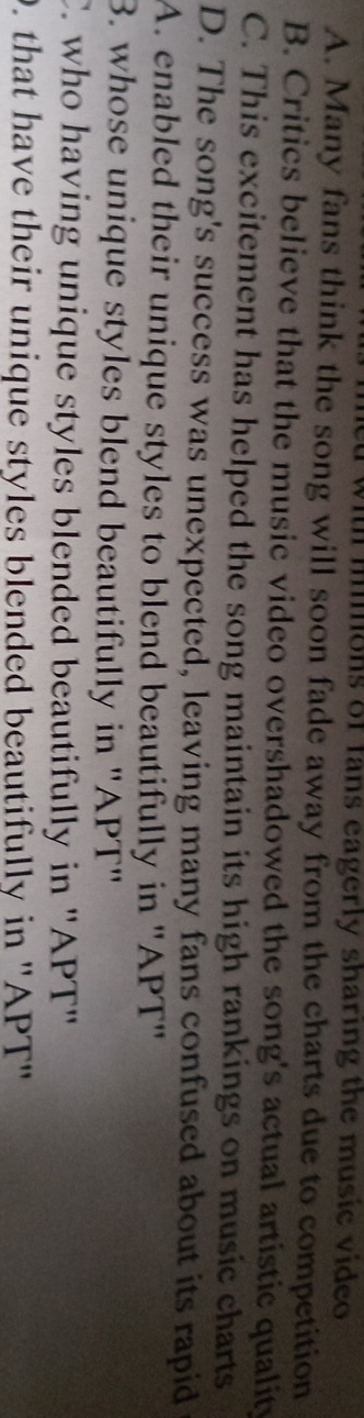 ith mions of fans eagerly sharing the music video
A. Many fans think the song will soon fade away from the charts due to competition
B. Critics believe that the music video overshadowed the song's actual artistic quality
C. This excitement has helped the song maintain its high rankings on music charts
D. The song's success was unexpected, leaving many fans confused about its rapid
A. enabled their unique styles to blend beautifully in ''APT''
3. whose unique styles blend beautifully in ''APT'
C. who having unique styles blended beautifully in ''APT''. that have their unique styles blended beautifully in ''APT''