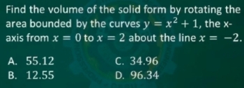 Find the volume of the solid form by rotating the
area bounded by the curves y=x^2+1 , the x -
axis from x=0 to x=2 about the line x=-2.
A. 55.12 C. 34.96
B. 12.55 D. 96.34