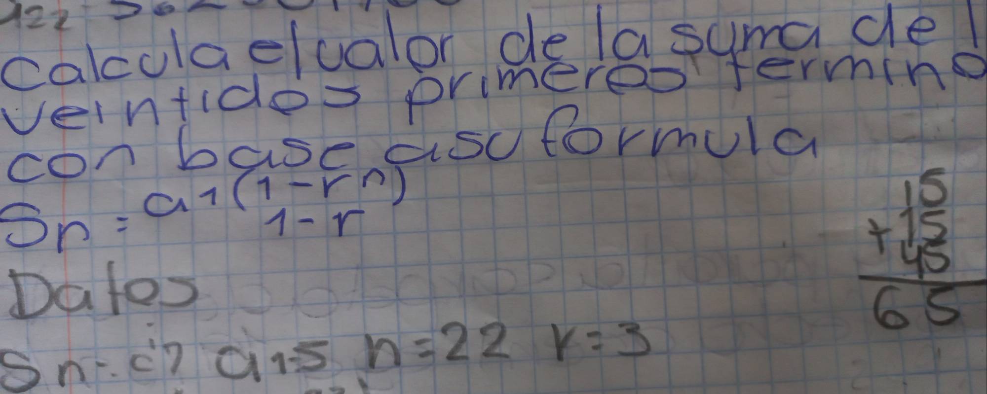 12226 
calculaelualor de la suma de l 
veintides primereo fermine 
ronbase asoformula
S_n=a_1(1-r^n)
Dates
beginarrayr 15 +45 hline 65endarray
Sn:c'
a 15 n=22 k=3