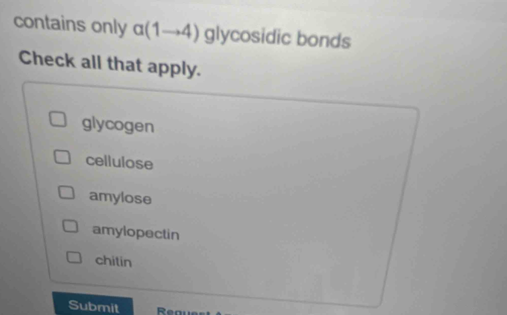 contains only alpha (1to 4) glycosidic bonds
Check all that apply.
glycogen
cellulose
amylose
amylopectin
chitin
Submit