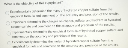 What is the objective of this experiment?
Experimentally determine the mass of hydrated copper sulfate from the
empirical formula and comment on the accuracy and precision of the results.
Empirically determine the charges on copper, sulfate, and hydrate in hydrated
copper sulfate and comment on the accuracy and precision of the results.
Experimentally determine the empirical formula of hydrated copper sulfate and
comment on the accuracy and precision of the results.
Experimentally determine the moles of hydrated copper sulfate from the
empirical formula and comment on the accuracy and precision of the results.