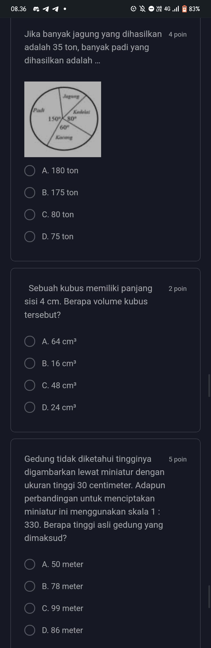 08.36  1 1· ● 4G  .Ⅲ é 83%
Jika banyak jagung yang dihasilkan 4 poin
adalah 35 ton, banyak padi yang
dihasilkan adalah ...
A. 180 ton
B. 175 ton
C. 80 ton
D. 75 ton
Sebuah kubus memiliki panjang 2 poin
sisi 4 cm. Berapa volume kubus
tersebut?
A. 64cm^3
B. 16cm^3
C. 48cm^3
D.24cm^3
Gedung tidak diketahui tingginya 5 poin
digambarkan lewat miniatur dengan
ukuran tinggi 30 centimeter. Adapun
perbandingan untuk menciptakan
miniatur ini menggunakan skala 1 :
330. Berapa tinggi asli gedung yang
dimaksud?
A. 50 meter
B. 78 meter
C. 99 meter
D. 86 meter