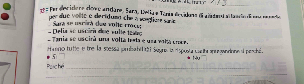 conda e alla frutta''
_
32 # Per decidere dove andare, Sara, Delia e Tania decidono di affidarsi al lancio di una moneta
per due volte e decidono che a scegliere sarà:
* Sara se uscirà due volte croce;
- Delia se uscirà due volte testa;
- Tania se uscirà una volta testa e una volta croce.
Hanno tutte e tre la stessa probabilità? Segna la risposta esatta spiegandone il perché.
sì
No
Perché_
_