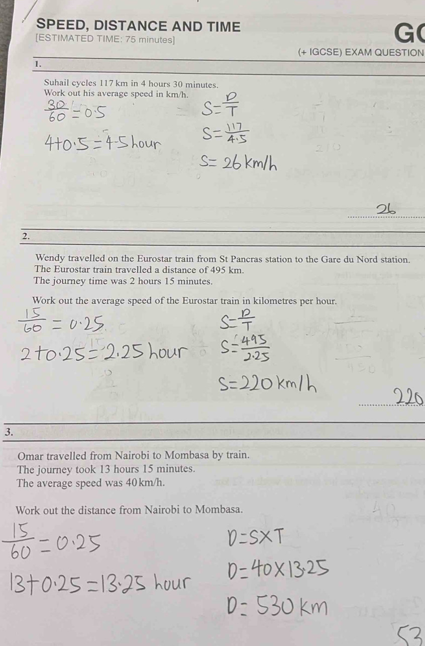 SPEED, DISTANCE AND TIME 
[ESTIMATED TIME: 75 minutes] 
G( 
(+ IGCSE) EXAM QUESTION 
1. 
Suhail cycles 117 km in 4 hours 30 minutes. 
Work out his average speed in km/h. 
_ 
2. 
Wendy travelled on the Eurostar train from St Pancras station to the Gare du Nord station. 
The Eurostar train travelled a distance of 495 km. 
The journey time was 2 hours 15 minutes. 
Work out the average speed of the Eurostar train in kilometres per hour. 
3. 
Omar travelled from Nairobi to Mombasa by train. 
The journey took 13 hours 15 minutes. 
The average speed was 40 km/h. 
Work out the distance from Nairobi to Mombasa.