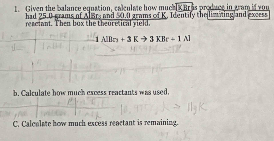 Given the balance equation, calculate how much KBris produce in gram if you 
had 25.0 grams of AlBr3 and 50.0 grams of K. Identify the limiting and excess 
reactant. Then box the theoretical yield.
1AlBr_3+3Kto 3KBr+1Al
b. Calculate how much excess reactants was used. 
C. Calculate how much excess reactant is remaining.