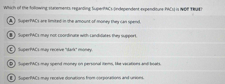 Which of the following statements regarding SuperPACs (independent expenditure PACs) is NOT TRUE?
A SuperPACs are limited in the amount of money they can spend.
B  SuperPACs may not coordinate with candidates they support.
C SuperPACs may receive ''dark'' money.
D SuperPACs may spend money on personal items, like vacations and boats.
E SuperPACs may receive donations from corporations and unions.