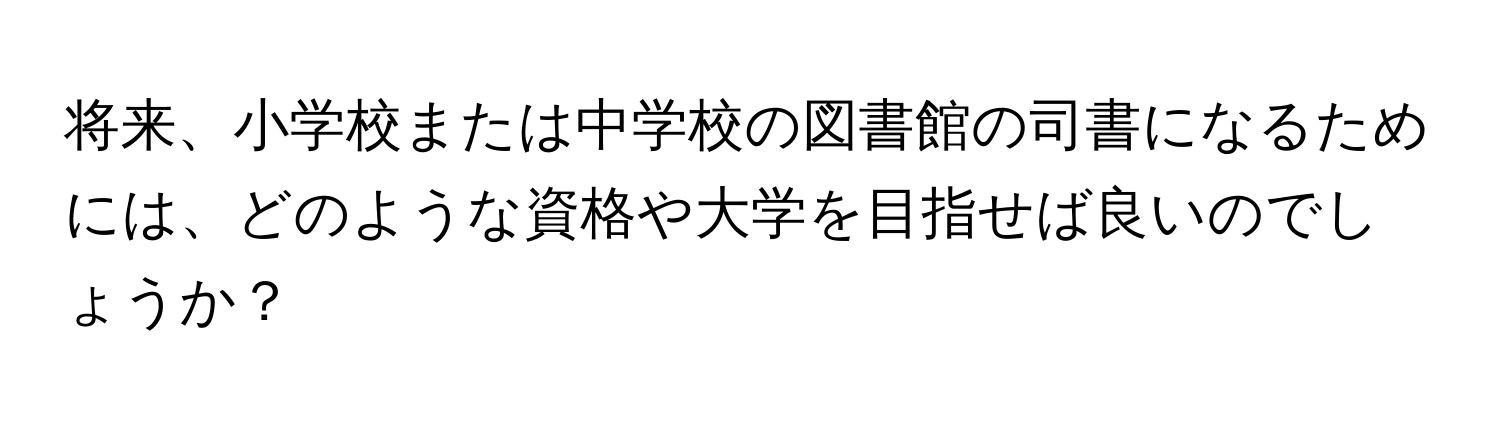 将来、小学校または中学校の図書館の司書になるためには、どのような資格や大学を目指せば良いのでしょうか？