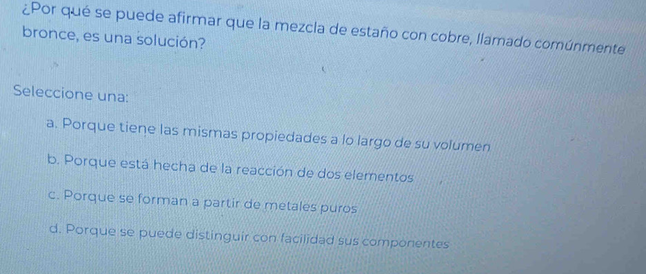 ¿Por qué se puede afirmar que la mezcla de estaño con cobre, llamado comúnmente
bronce, es una solución?
Seleccione una:
a. Porque tiene las mismas propiedades a lo largo de su volumen
b. Porque está hecha de la reacción de dos elementos
c. Porque se forman a partir de metales puros
d. Porque se puede distinguir con facilidad sus componentes