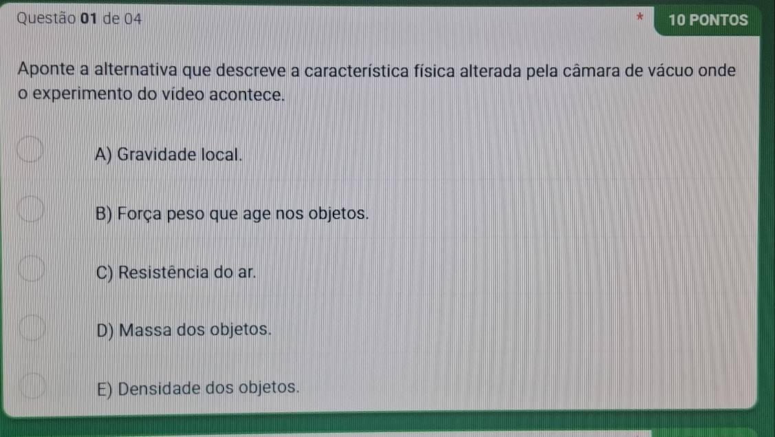 de 04 10 PONTOS
Aponte a alternativa que descreve a característica física alterada pela câmara de vácuo onde
o experimento do vídeo acontece.
A) Gravidade local.
B) Força peso que age nos objetos.
C) Resistência do ar.
D) Massa dos objetos.
E) Densidade dos objetos.