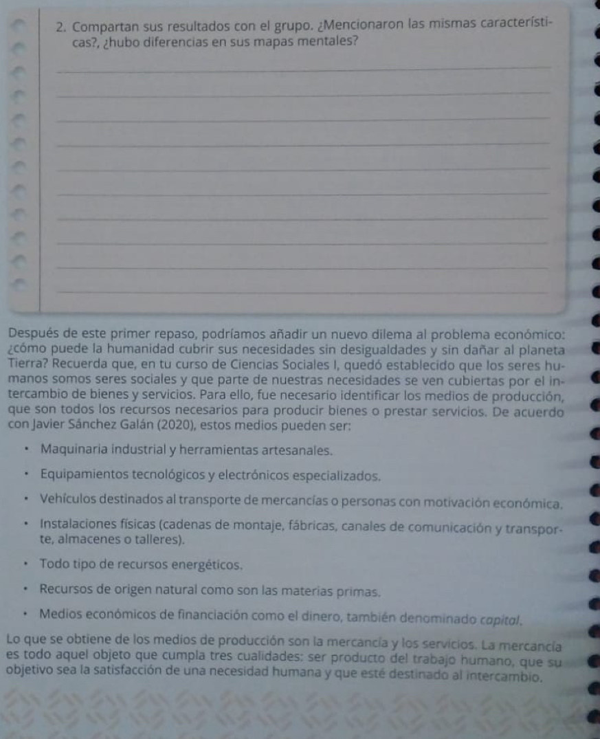 Compartan sus resultados con el grupo. ¿Mencionaron las mismas característi-
cas?, ¿hubo diferencias en sus mapas mentales?
_
_
_
_
_
_
_
_
_
_
Después de este primer repaso, podríamos añadir un nuevo dilema al problema económico:
¿cómo puede la humanidad cubrir sus necesidades sin desigualdades y sin dañar al planeta
Tierra? Recuerda que, en tu curso de Ciencias Sociales I, quedó establecido que los seres hu-
manos somos seres sociales y que parte de nuestras necesidades se ven cubiertas por el in-
tercambio de bienes y servicios. Para ello, fue necesario identificar los medios de producción,
que son todos los recursos necesarios para producir bienes o prestar servicios. De acuerdo
con Javier Sánchez Galán (2020), estos medios pueden ser:
Maquinaria industrial y herramientas artesanales.
Equipamientos tecnológicos y electrónicos especializados.
Vehículos destinados al transporte de mercancías o personas con motivación económica.
Instalaciones físicas (cadenas de montaje, fábricas, canales de comunicación y transpor-
te, almacenes o talleres).
Todo tipo de recursos energéticos.
Recursos de origen natural como son las materias primas.
Medios económicos de financiación como el dinero, también denominado capital.
Lo que se obtiene de los medios de producción son la mercancía y los servicios. La mercancía
es todo aquel objeto que cumpla tres cualidades: ser producto del trabajo humano, que su
objetivo sea la satisfacción de una necesidad humana y que esté destinado al intercambio.