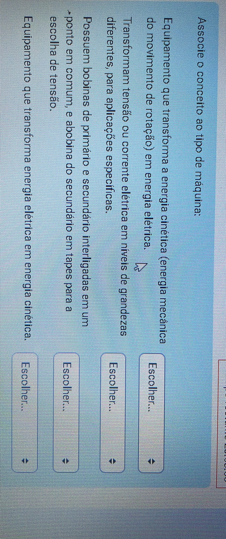 Associe o conceito ao tipo de máquina: 
Equipamento que transforma a energia cinética (energia mecânica 
do movimento de rotação) em energia elétrica. 
Escolher... 
Transformam tensão ou corrente elétrica em níveis de grandezas 
diferentes, para aplicações específicas. 
Escolher... 
Possuem bobinas de primário e secundário interligadas em um 
+ponto em comum, e abobina do secundário em tapes para a Escolher... 
escolha de tensão. 
Equipamento que transforma energia elétrica em energia cinética. Escolher...