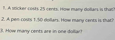 A sticker costs 25 cents. How many dollars is that? 
2. A pen costs 1.50 dollars. How many cents is that? 
3. How many cents are in one dollar?