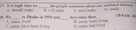 It is high time we _the people conscious about our mation al interest.
A. should make B. will make C. must make D. made
_
18. We_ to Dhaka in 1994 and here since then. (B Unit: 20
A. came, lived B. came, were living
C. came, have been living D. came, had lived