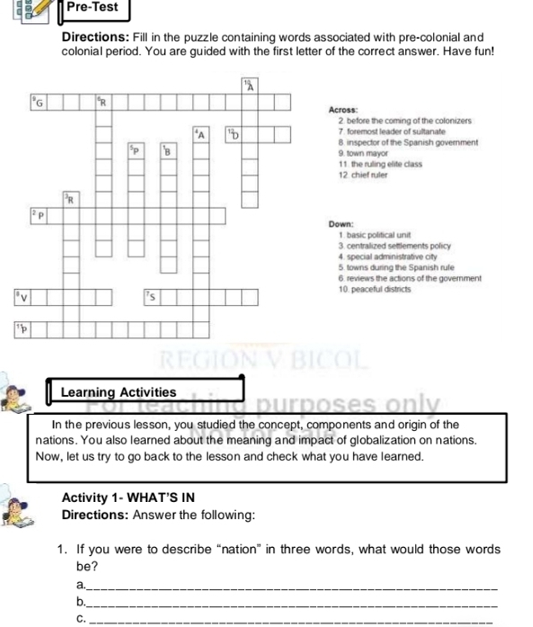 Pre-Test 
Directions: Fill in the puzzle containing words associated with pre-colonial and 
colonial period. You are guided with the first letter of the correct answer. Have fun! 
Across: 
2. before the coming of the colonizers 
7. foremost leader of sultanate 
8. inspector of the Spanish government 
9. town mayor 
11. the ruling elite class 
12 chief ruler 
Down: 
1. basic political unit 
3. centralized settlements policy 
4. special administrative city 
5. towns during the Spanish rule 
6. reviews the actions of the government 
10. peaceful districts 
Learning Activities 
purposes only 
In the previous lesson, you studied the concept, components and origin of the 
nations. You also learned about the meaning and impact of globalization on nations. 
Now, let us try to go back to the lesson and check what you have learned. 
Activity 1- WHAT'S IN 
Directions: Answer the following: 
1. If you were to describe “nation” in three words, what would those words 
be? 
a._ 
b._ 
C._