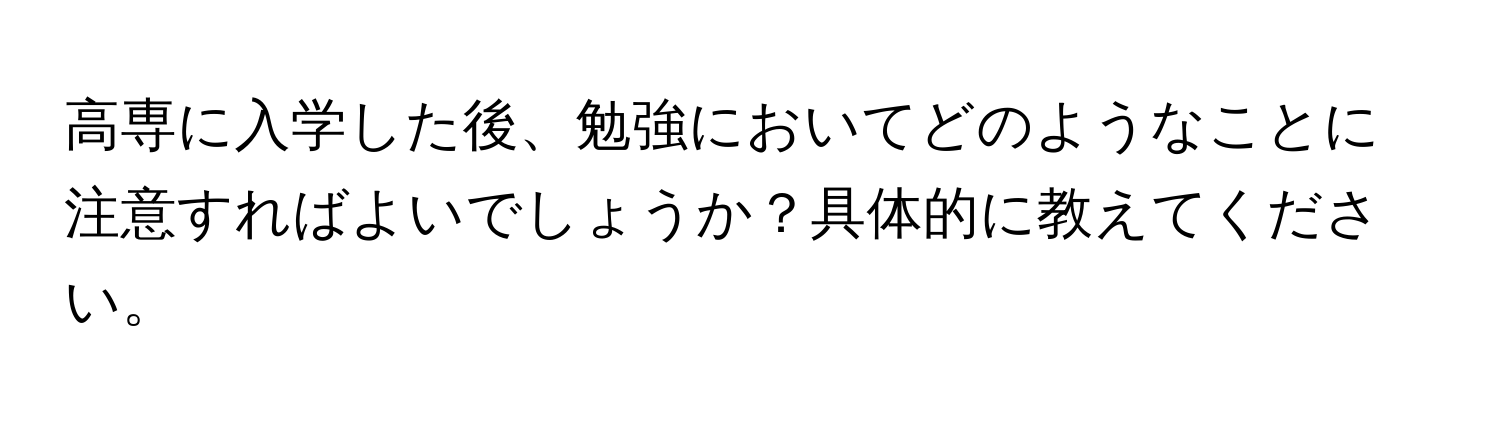 高専に入学した後、勉強においてどのようなことに注意すればよいでしょうか？具体的に教えてください。