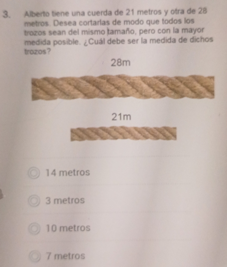 Alberto tiene una cuerda de 21 metros y otra de 28
metros. Desea cortarlas de modo que todos los
trozos sean del mismo tamaño, pero con la mayor
medida posible. ¿Cuál debe ser la medida de dichos
trozos?
28m
21m
14 metros
3 metros
10 metros
7 metros