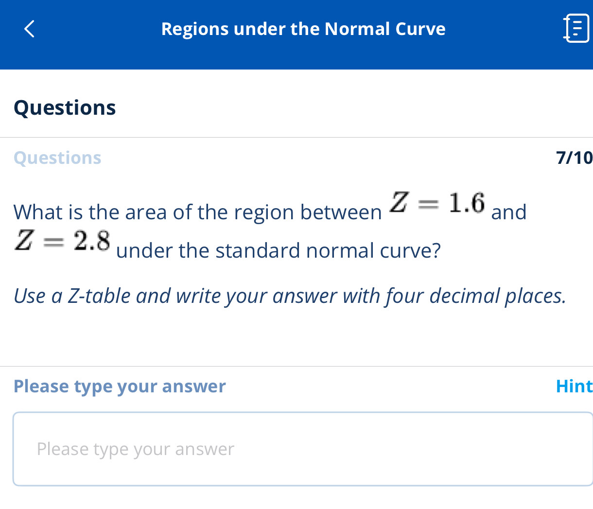 Regions under the Normal Curve 
Questions 
Questions 7/10 
What is the area of the region between Z=1.6 and
Z=2.8 under the standard normal curve? 
Use a Z -table and write your answer with four decimal places. 
Please type your answer Hint 
Please type your answer