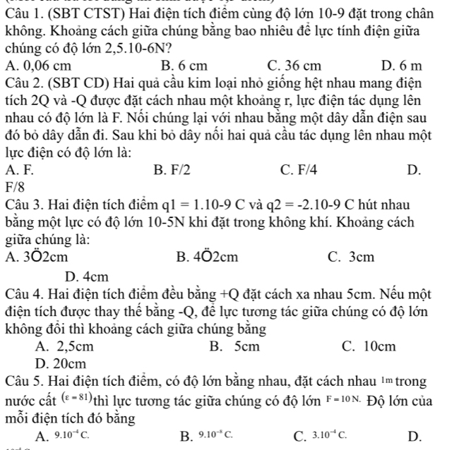 (SBT CTST) Hai điện tích điểm cùng độ lớn 10-9 đặt trong chân
không. Khoảng cách giữa chúng bằng bao nhiêu để lực tính điện giữa
chúng có độ lớn 2,5.10-6N?
A. 0,06 cm B. 6 cm C. 36 cm D. 6 m
Câu 2. (SBT CD) Hai quả cầu kim loại nhỏ giống hệt nhau mang điện
tích 2Q và -Q được đặt cách nhau một khoảng r, lực điện tác dụng lên
nhau có độ lớn là F. Nổi chúng lại với nhau bằng một dây dẫn điện sau
đó bỏ dây dẫn đi. Sau khi bỏ dây nổi hai quả cầu tác dụng lên nhau một
lực điện có độ lớn là:
A. F. B. F/2 C. F/4 D.
F/8
Câu 3. Hai điện tích điểm q1=1.10-9C và q2=-2.10-9C hút nhau
bằng một lực có độ lớn 10-5N khi đặt trong không khí. Khoảng cách
giữa chúng là:
A. 3Ö2cm B. 4dot 02cm C. 3cm
D. 4cm
Câu 4. Hai điện tích điểm đều bằng +Q đặt cách xa nhau 5cm. Nếu một
điện tích được thay thể bằng -Q, để lực tương tác giữa chúng có độ lớn
không đồi thì khoảng cách giữa chúng bằng
A. 2,5cm B. 5cm C. 10cm
D. 20cm
Câu 5. Hai điện tích điểm, có độ lớn bằng nhau, đặt cách nhau 1m trong
nước cất (varepsilon =81) thì lực tương tác giữa chúng có độ lớn F=10N. Độ lớn của
mỗi điện tích đó băng
B.
A. 9.10^(-4)C. 9.10^(-8)C. C. 3.10^(-4)C. D.