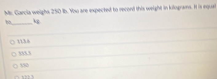 Mr. Garcia weighs 250 ib. You are expected to record this weight in kilograms. It is equal
to_ kg
113.6
555.5
550