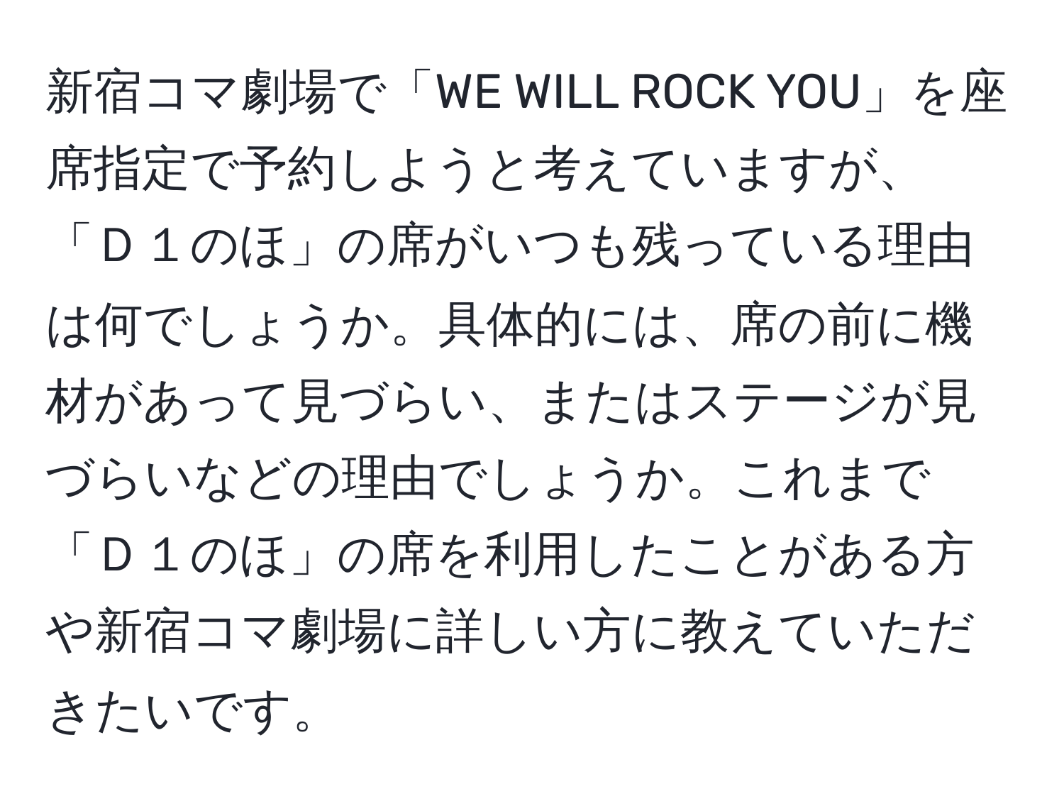 新宿コマ劇場で「WE WILL ROCK YOU」を座席指定で予約しようと考えていますが、「Ｄ１のほ」の席がいつも残っている理由は何でしょうか。具体的には、席の前に機材があって見づらい、またはステージが見づらいなどの理由でしょうか。これまで「Ｄ１のほ」の席を利用したことがある方や新宿コマ劇場に詳しい方に教えていただきたいです。