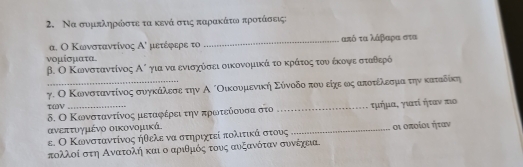 Να συμπληρκώόοστε τα κενά στις παραακάτωοα προτάόοσαεις: 
α. Ο Κωνσταντίνος A' μετέφερε το _ από τα λάβαρα στα 
νομίσματα 
β. Ο Κωνσταντίνος Αό για να ενισχόσει οικονομικά τοακράτοςατουνοέκονψοαεασταθερό 
γ. Ο Κωνσταντίνος συγκάίλεσεοτην Α ίΟικουμενικήη Σύνοδοοτουο είχε ως αποτοέίλεσμιαοτηνακαταδίκη 
τωV 
δ. Ο Κωνσταντίνος μεταφέρειτην πρωτείουσα στο _τμήμα, γιατί ήταν τιο
ανεπτυγμένο οικονομικά. 
ε. Ο Κωνσταντίνος ήθελε να στηριχτεί πολιτικά οστους _οι οποίοι ήταν 
πολλοί στη Αναατολή και ο αριθμός τους αυξανότανν συνέχεια.