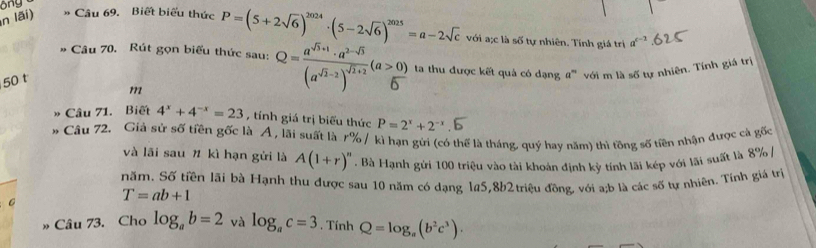 ong 
n lãi) * Cầu 69. Biết biểu thức 
50 t P=(5+2sqrt(6))^2024· (5-2sqrt(6))^2025=a-2sqrt(c)
với a;c là số tự nhiên. Tính giá trị a^(c-2)
# Câu 70. Rút gọn biểu thức sau: Q=frac a^(sqrt(3)+1)· a^(2-sqrt(3))(a^(sqrt(2)-2))^sqrt(1+2)(a>0) ta thu được kết quả có dạng a''' với m là số tự nhiên. Tính giá trị 
111 
Câu 71. Biết 4^x+4^(-x)=23 , tính giá trị biểu thức P=2^x+2^(-x)
* Câu 72. Giả sử số tiền gốc là A, lãi suất là r% / kì hạn gửi (có thể là tháng, quý hay năm) thì tồng số tiên nhận được cà gốc 
và lãi sau # kì hạn gửi là A(1+r)''. Bà Hạnh gửi 100 triệu vào tài khoản định kỳ tính lãi kép với lãi suất là 8% / 
năm. Số tiền lãi bà Hạnh thu được sau 10 năm có dạng 145, 8b2 triệu đồng, với a; b là các số tự nhiên. Tính giá trị
T=ab+1
» Câu 73. Cho log _ab=2 và log _ac=3. Tính Q=log _a(b^2c^3).