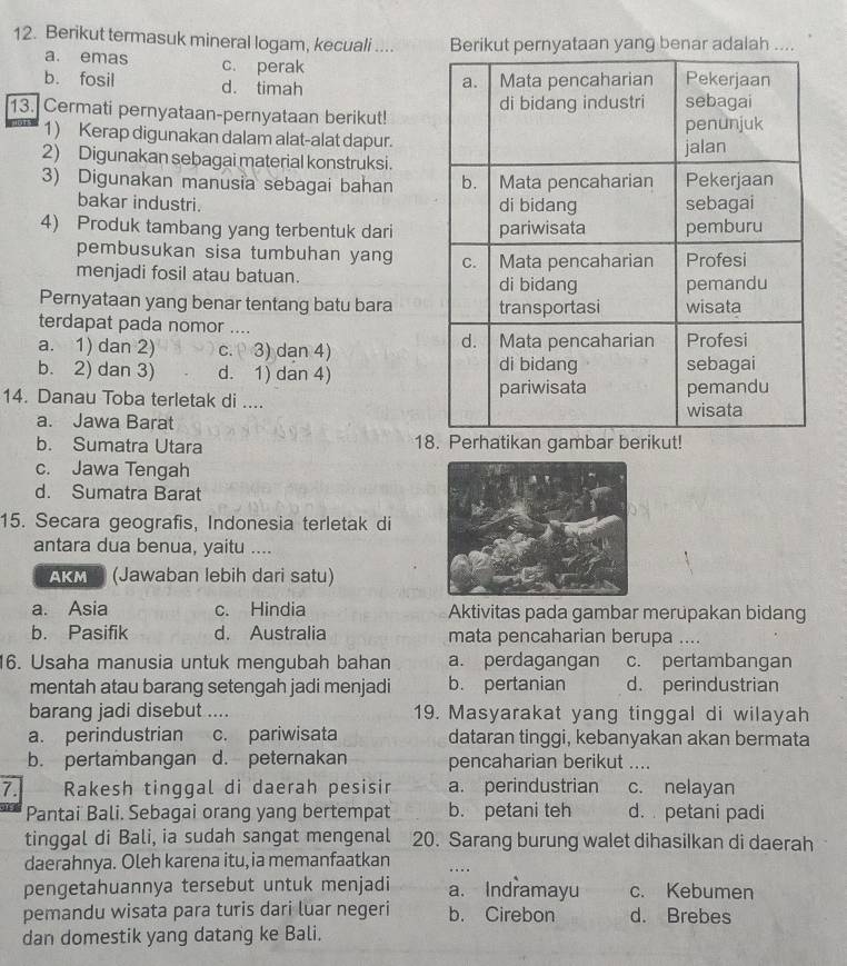 Berikut termasuk mineral logam, kecuali .... Berikut pernyataan yang benar adalah ....
a. emas c. perak
b. fosil d. timah
13. Cermati pernyataan-pernyataan berikut!
1) Kerap digunakan dalam alat-alat dapur.
2) Digunakan sebagai material konstruksi.
3) Digunakan manusia sebagai bahan 
bakar industri. 
4) Produk tambang yang terbentuk dari
pembusukan sisa tumbuhan yang 
menjadi fosil atau batuan. 
Pernyataan yang benar tentang batu bara
terdapat pada nomor ....
a. 1) dan 2) c. 3) dan 4)
b. 2) dan 3) d. 1) dan 4) 
14. Danau Toba terletak di ....
a. Jawa Barat
b. Sumatra Utara 18. Perhatikan gambar berikut!
c. Jawa Tengah
d. Sumatra Barat
15. Secara geografis, Indonesia terletak di
antara dua benua, yaitu …
AKM (Jawaban lebih dari satu)
a. Asia c. Hindia Aktivitas pada gambar merupakan bidang
b. Pasifik d. Australia mata pencaharian berupa ....
16. Usaha manusia untuk mengubah bahan a. perdagangan c. pertambangan
mentah atau barang setengah jadi menjadi b. pertanian d. perindustrian
barang jadi disebut .... 19. Masyarakat yang tinggal di wilayah
a. perindustrian c. pariwisata dataran tinggi, kebanyakan akan bermata
b. pertambangan d. peternakan pencaharian berikut ....
7. Rakesh tinggal di daerah pesisir a. perindustrian c. nelayan
Pantai Bali. Sebagai orang yang bertempat b. petani teh d. petani padi
tinggal di Bali, ia sudah sangat mengenal 20. Sarang burung walet dihasilkan di daerah
daerahnya. Oleh karena itu, ia memanfaatkan
.. .
pengetahuannya tersebut untuk menjadi a. Indramayu c. Kebumen
pemandu wisata para turis dari luar negeri b. Cirebon d. Brebes
dan domestik yang datang ke Bali.