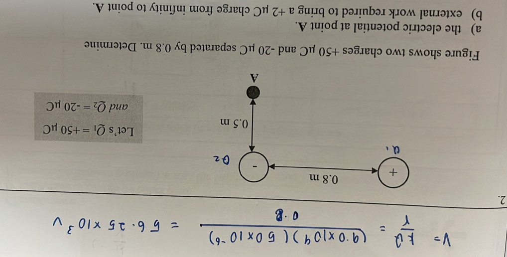 Let's Q_1=+50mu C
and Q_2=-20mu C
Figure shows two charges +50 μC and -20 μC separated by 0.8 m. Determine 
a) the electric potential at point A. 
b) external work required to bring a+2 μC charge from infinity to point A.