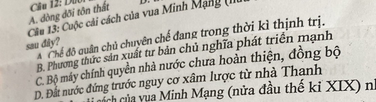 Duo
A. dòng dõi tôn thất D.
Câu 13: Cuộc cải cách của vua Minh Mạng (II
A Chế độ quân chủ chuyên chế đang trong thời kì thịnh trị.
sau đây?
B. Phương thức sản xuất tư bản chủ nghĩa phát triển mạnh
C. Bộ máy chính quyền nhà nước chưa hoàn thiện, đồng bộ
D. Đất nước đứng trước nguy cơ xâm lược từ nhà Thanh
ách của vua Minh Mạng (nửa đầu thế kỉ XIX) nữ