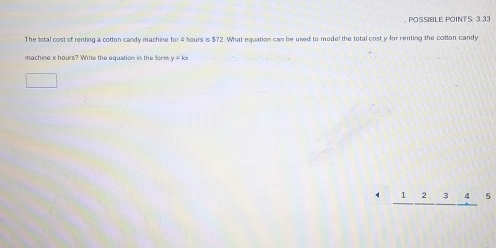 POSSIBLE POINTS: 3.33
The sotal cost of renting a cotton candy machine for 4 hours is $72. What equation can be used to model the total cost y for renting the cotton candy
machine x hours? Write the equation in the form y=kx
□
4 _ 12_ 3_ 4 5