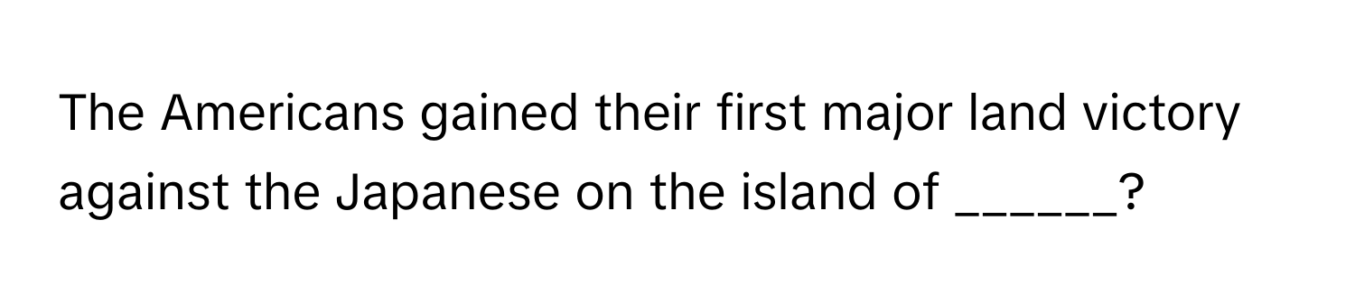 The Americans gained their first major land victory against the Japanese on the island of ______?