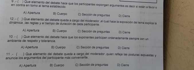 9 ,- ( ) Que elemento del debate hace que los participantes expongan argumentos es decir si están a favor o
en contra en tomo al tema establecido.
A) Apertura B) Cuerpo C) Sección de preguntas D) Cierre
12 .- ( ) Que elemento del debate queda a cargo del moderador ,el cual hace la exposición del tema explica la
dinámica ,las reglas y el tiempo de duración de cada participante.
A) Apertura B) Cuerpo C) Sección de preguntas D) Cierre
10 .- ( ) Que elemento del debate hace que los exponentes participen ordenadamente siempre con un
ambiente de respeto y tolerancia.
A) Apertura B) Cuerpo C) Sección de preguntas D) Cierre
11 . - ( ) Que elemento del debate queda a cargo del moderador ,quien refleja las posturas expuestas y
anuncia los argumentos del participante más conveniente.
A) Apertura B) Cuerpo C) Sección de preguntas D) Cierre