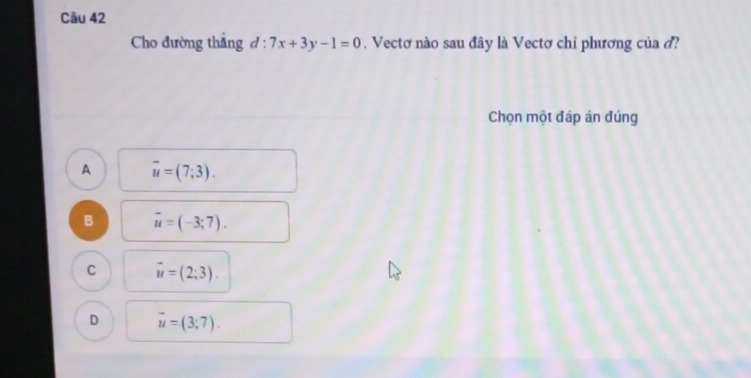 Cho đường thẳng d:7x+3y-1=0. Vectơ nào sau đây là Vectơ chỉ phương của ở?
Chọn một đáp án đúng
A overline u=(7;3).
B vector u=(-3;7).
C vector u=(2;3).
D overline u=(3;7).