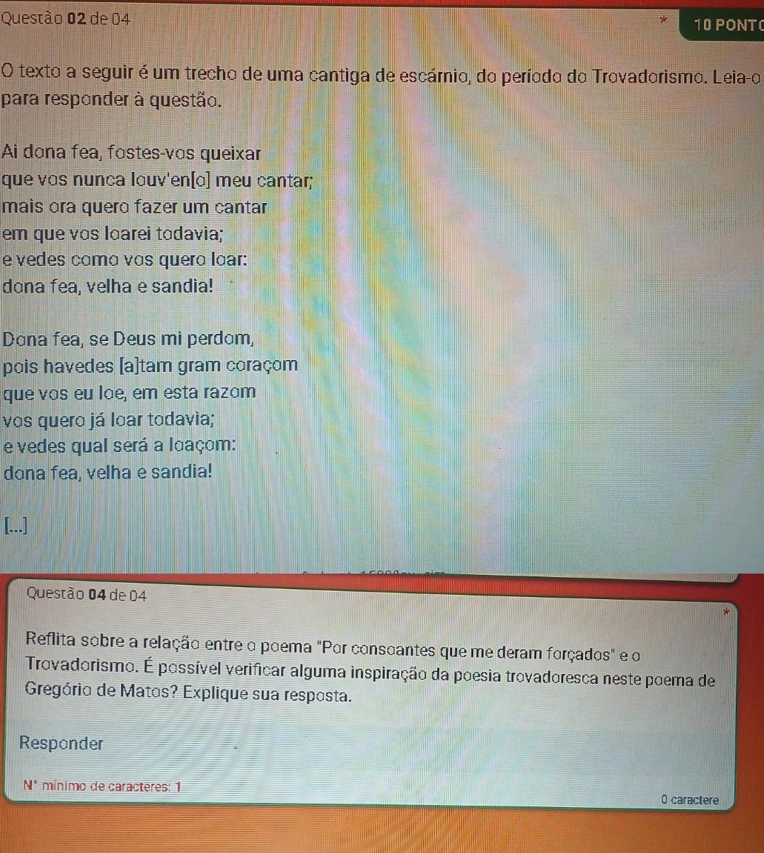 de 04 10 PONT 
O texto a seguir é um trecho de uma cantiga de escárnio, do período do Trovadorismo. Leia-o 
para responder à questão. 
Ai dona fea, fostes-vos queixar 
que vɑs nunca louv'en[ɑ] meu cantar; 
mais ora quero fazer um cantar 
em que vɑs loarei todavia; 
e vedes como vos quero loar: 
dona fea, velha e sandia! 
Dona fea, se Deus mi perdom, 
pois havedes [a]tam gram coraçom 
que vɑs eu lɑe, em esta razom 
vos quero já loar todavia; 
e vedes qual será a loaçom: 
dona fea, velha e sandia! 
Questão 04 de 04 
Reflita sobre a relação entre o poema "Por consoantes que me deram forçados" e o 
Trovadorismo. É possível verificar alguma inspiração da poesia trovadoresca neste poema de 
Gregório de Matos? Explique sua resposta. 
Respander
N° mínimo de caracteres: 1 
0 caractere