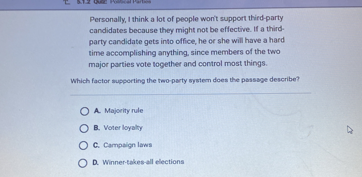 Polítical Parties
Personally, I think a lot of people won't support third-party
candidates because they might not be effective. If a third-
party candidate gets into office, he or she will have a hard
time accomplishing anything, since members of the two
major parties vote together and control most things.
Which factor supporting the two-party system does the passage describe?
A. Majority rule
B. Voter loyalty
C. Campaign laws
D. Winner-takes-all elections