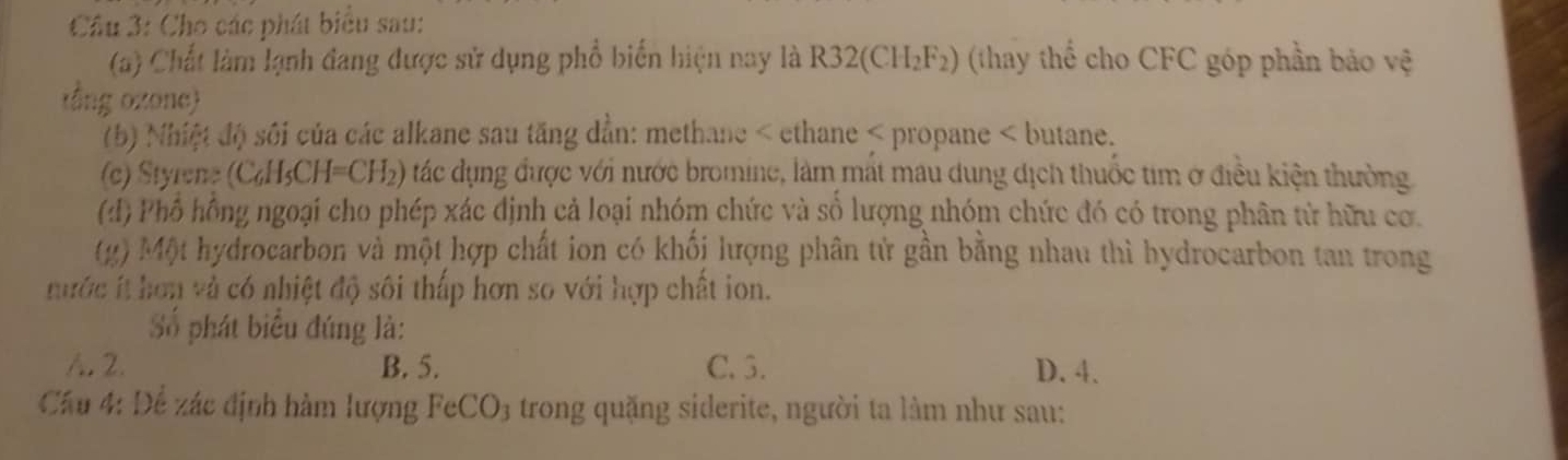 Cho các phát biểu sau:
(a) Chất làm lạnh đang được sử dụng phổ biến hiện nay là R32(CH_2F_2) (thay thể cho CFC góp phần bảo vệ
tổng ozone)
(b) Nhiệt độ sôi của các alkane sau tăng dẳn: methane < ethane < propane < butane.
(c) Styrene  (C_6H_5CH=CH_2) tác dụng được với nước bromine, làm mất mau dung địch thuốc tim ở điều kiện thường
(:) Phổ hồng ngoại cho phép xác định cả loại nhóm chức và số lượng nhóm chức đó có trong phân tử hữu cơ.
(g) Một hydrocarbon và một hợp chất ion có khối lượng phân tử gần bằng nhau thì hydrocarbon tan trong
nước íthơn và có nhiệt độ sôi thấp hơn so với hợp chất ion.
Số phát biểu đúng là:
A. 2. B. 5. C. 3. D. 4.
Cầu 4: Để zác định hàm lượng FeCO₃ trong quặng siderite, người ta làm như sau: