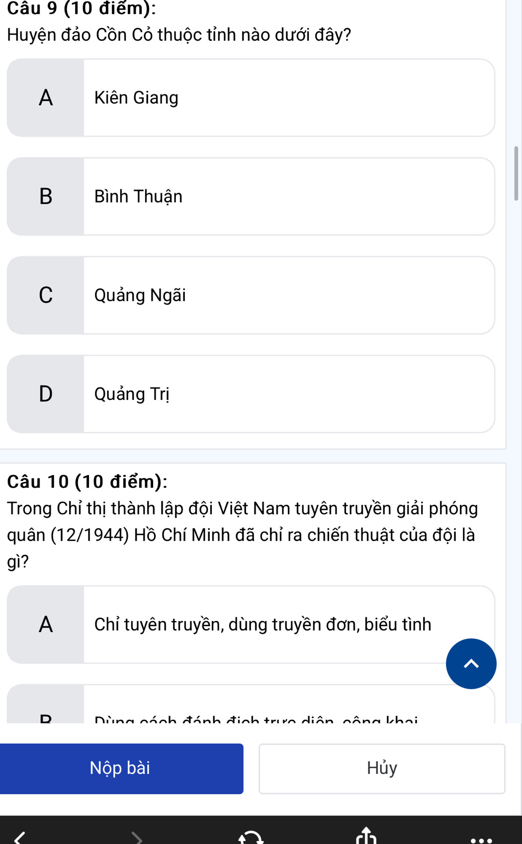 Huyện đảo Cồn Cỏ thuộc tỉnh nào dưới đây?
A Kiên Giang
B Bình Thuận
C Quảng Ngãi
D Quảng Trị
Câu 10 (10 điểm):
Trong Chỉ thị thành lập đội Việt Nam tuyên truyền giải phóng
quân (12/1944) Hồ Chí Minh đã chỉ ra chiến thuật của đội là
gì?
A Chỉ tuyên truyền, dùng truyền đơn, biểu tình
D inh trưo diân khai
cách đá
Nộp bài Hủy