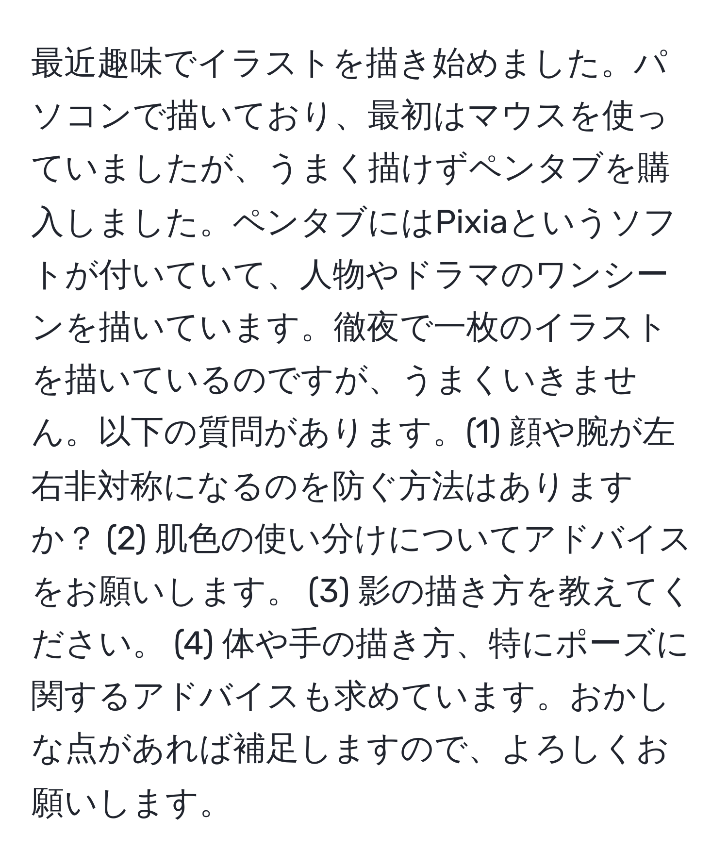 最近趣味でイラストを描き始めました。パソコンで描いており、最初はマウスを使っていましたが、うまく描けずペンタブを購入しました。ペンタブにはPixiaというソフトが付いていて、人物やドラマのワンシーンを描いています。徹夜で一枚のイラストを描いているのですが、うまくいきません。以下の質問があります。(1) 顔や腕が左右非対称になるのを防ぐ方法はありますか？ (2) 肌色の使い分けについてアドバイスをお願いします。 (3) 影の描き方を教えてください。 (4) 体や手の描き方、特にポーズに関するアドバイスも求めています。おかしな点があれば補足しますので、よろしくお願いします。