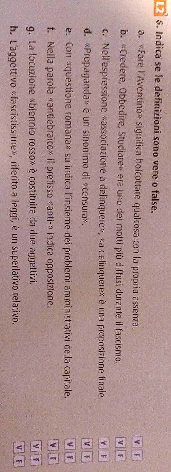Indica se le definizioni sono vere o false.
a. «Fare l'Aventino» significa boicottare qualcosa con la propria assenza. F
v
b. «Credere, Obbedire, Studiare» era uno dei motti più diffusi durante il fascismo. V F
c. Nell'espressione «associazione a delinquere», «a delinquere» è una proposizione finale.
VF
d. «Propaganda» è un sinonimo di «censura». VF
e. Con «questione romana» su indica l’insieme dei problemi amministrativi della capitale.
VF
f. Nella parola «antiebraico» il prefisso «anti-» indica opposizione.
VF
g. La locuzione «biennio rosso» è costituita da due aggettivi.
V F
h. L'aggettivo «fascistissime», riferito a leggi, è un superlativo relativo.
v F