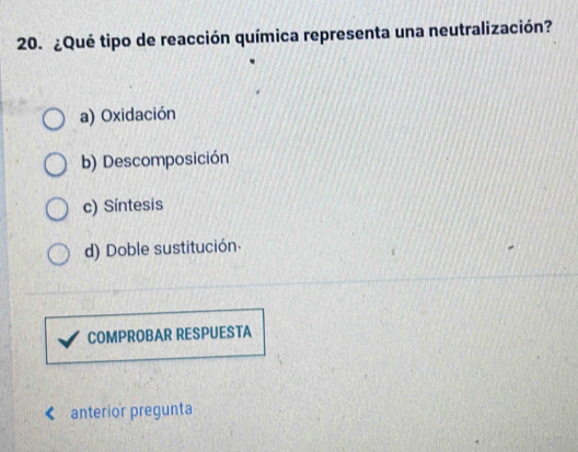 ¿Qué tipo de reacción química representa una neutralización?
a) Oxidación
b) Descomposición
c) Síntesis
d) Doble sustitución.
COMPROBAR RESPUESTA
anterior pregunta