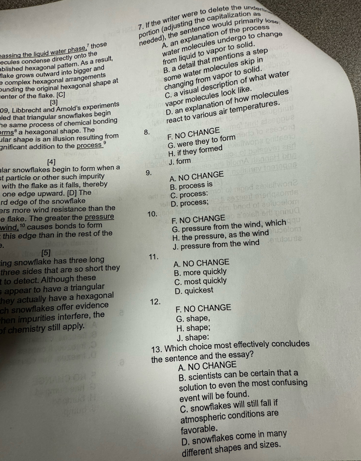 If the writer were to delete the undent 
portion (adjusting the capitalization as
needed), the sentence would primarily lose:
A. an explanation of the process
water molecules undergo to change
passing the liguid water phase,' those
from liquid to vapor to solid.
ecules condense directly onto the
B. a detail that mentions a step
ablished hexagonal pattern. As a result,
some water molecules skip in
flake grows outward into bigger and
changing from vapor to solid.
e complex hexagonal arrangements 
ounding the original hexagonal shape at
enter of the flake. [C]
C. a visual description of what water
[3]
vapor molecules look like.
09, Libbrecht and Arnold's experiments
led that triangular snowflakes begin
D. an explanation of how molecules
he same process of chemical bonding .
react to various air temperatures.
arms³ a hexagonal shape. The
ular shape is an illusion resulting from 8.
F. NO CHANGE
gnificant addition to the process ?
G. were they to form
H. if they formed
[4]
lar snowflakes begin to form when a J. form
9.
st particle or other such impurity
A. NO CHANGE
with the flake as it falls, thereby
B. process is
one edge upward. [D] The
rd edge of the snowflake C. process:
ers more wind resistance than the D. process;
e flake. The greater the pressure 10.
wind, 10 causes bonds to form F. NO CHANGE
G. pressure from the wind, which
t this edge than in the rest of the 
H. the pressure, as the wind
. J. pressure from the wind
[5]
ing snowflake has three long 
11.
three sides that are so short they A. NO CHANGE
t to detect. Although these B. more quickly
s appear to have a triangular C. most quickly
hey actually have a hexagonal D. quickest
ch snowflakes offer evidence
12.
hen impurities interfere, the F. NO CHANGE
G. shape,
of chemistry still apply. H. shape;
J. shape:
13. Which choice most effectively concludes
the sentence and the essay?
A. NO CHANGE
B. scientists can be certain that a
solution to even the most confusing
event will be found.
C. snowflakes will still fall if
atmospheric conditions are
favorable.
D. snowflakes come in many
different shapes and sizes.