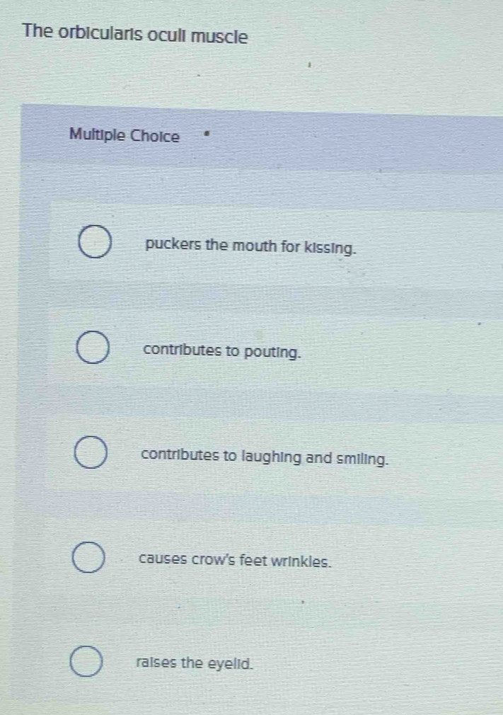 The orbicularis oculi muscle
Multiple Choice
puckers the mouth for kissing.
contributes to pouting.
contributes to laughing and smiling.
causes crow's feet wrinkles.
raises the eyelid.